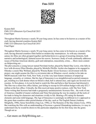 Fms 3233
Keaton Bell
FMS 3233 (Directors Up Close)/Fall 2015
Final Paper
Throughout Martin Scorsese s nearly 50 year long career, he has come to be known as a master of his
craft, having directed countless Keaton Bell
FMS 3233 (Directors Up Close)/Fall 2015
Final Paper
Throughout Martin Scorsese s nearly 50 year long career, he has come to be known as a master of his
craft, having directed countless films hailed as modern day masterpieces. As with any cinematic
auteur, his films are often grouped together and boiled down to a group of recurring elements, both
narrative and technological, featured across his oeuvre. Scorsese s body of work continually addresses
issues of Sicilian American identity, guilt and redemption, masculinity, crime, ... Show more content
on Helpwriting.net ...
The plot concerns a young lawyer named Newland Archer, played by Daniel Day Lewis, who falls in
love with divorcee Ellen Olenska, played by Michelle Pfeiffer. Archer also happens to be engaged to
Olenska s cousin May Welland, played by Winona Ryder. Given Scorsese s involvement with the
project, one might assume the film is a revisionist take on Wharton s novel, similar to his take on
MGM musicals with New York, New York, or at the very least feature instances of amped up
language, sexuality, or violence. But his Age of Innocence is as straightforward as period romances
get, resulting in a lush drama where no blood is shed, hell is uttered once, and cigars are favored over
cocaine. At first glance, it d even be hard to watch the film and believe that Scorsese had directed it.
The film was a minor box office failure, just failing to recoup its $34 million budget with only $32.3
million at the box office. Critically, the film received many positive notices, with The New York
Times writing that Scorsese had made a gorgeously uncharacteristic Scorsese film... the work of one
of America s handful of master craftsmen and Time Out praising the way he employs all the tools of
his trade to bring his characters and situations vividly to life. Bearing a PG rating for thematic
elements and some mild language, The Age of Innocence is seemingly no different in it s approach to
the genre than countless other period dramas of the day, such as The English Patient (Anthony
Minghella, 1996), Sense Sensibility (Ang Lee, 1996), or The Remains of the Day (James Ivory, 1993).
But watching the film with an understanding of Scorsese s general filmmaking tendencies, it s easy to
understand why he would be drawn to this particular adaptation for his first foray into the genre.
Though not as
... Get more on HelpWriting.net ...
 