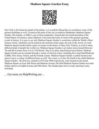 Madison Square Garden Essay
New York is the financial capital of the planet, so it would be fitting that we would have some of the
greatest buildings as well. Located at the pulse of the city in midtown Manhattan, Madison Square
Garden, The Garden, or MSG is one of those landmarks. Named after the fourth president of the
United States of America, James Madison, it has been the home of some of the greatest sporting
events in history. It is easy to see why Madison Square Garden is sometimes called the World s Most
Famous Arena: celebrities can be found at one moment center stage, the next in the crowd. As such,
Madison Square Garden holds a place of esteem in the hearts of many New Yorkers, as well as many
different kinds of people the world over. Madison Square Garden is an indoor arena located between
7th and 8th Avenues from 31st to 33rd Streets. Due to its place atop Pennsylvania Station, Madison
Square Garden can be reached through a variety of intercity trains, including the Long Island Railroad
(LIRR), New Jersey Transit, and the Amtrak system. Madison Square Garden s central location also
opens it up to a variety of different buses as well. The venue is, in fact, the fourth to be called Madison
Square Garden : the first two, created in 1879 and 1890 respectively, were located on the actual
Madison Square on East 26th Street and Madison Avenue; the third Madison Square Garden was built
further uptown at Eighth Avenue and 50th Street. The Garden plays host to many sporting events,
including
... Get more on HelpWriting.net ...
 