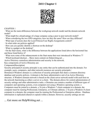 2411 Chapter 1
CHAPTER 1
· What are the main differences between the workgroup network model and the domain network
model?
· What might be a disadvantage of a large company using a peer to peer network model?
· When considering the two GPO categories, how are they the same? How are they different?
· What type of actions does the Local Policies/User Rights Assignments control?
· In what order are policies applied?
· How can you quickly identify a shortcut on the desktop?
· What is a gadget on the desktop?
· On the Start menu, what is the difference between the applications listed above the horizontal line
and those listed below it?
· What were some of the enhancements to the Start menu that were introduced in Windows 7?
· Which keyboard shortcut ... Show more content on Helpwriting.net ...
Active Directory centralizes administration and security in the network.
Key components of Active Directory are:
Component|Description|
Security principals|A security principle is any entity that can be authenticated into the domain. For
example, users, computers, and other network resources are security principals.|
Domains|A Windows domain is a collection of security principals that share a common directory
database and security policies. A domain is the basic administrative unit of an Active Directory
structure. A Windows domain network is based on the client server network model with each host on
the network functioning as either a server or a client.· The domain allows for central administration of
security settings and other administrative tasks. o Domains can contain a number of different types of
computers and operating systems, even computers not using a Windows operating system. o
Computers must be joined to a domain. o To join a Windows 7 client computer to a domain, the
computer must be running Professional, Enterprise, or Ultimate editions. o To join a Windows 8 client
computer to a domain, the computer must be running the Professional or Enterprise edition.· Database
information is replicated (shared or copied) within a domain. However, security settings are not
... Get more on HelpWriting.net ...
 