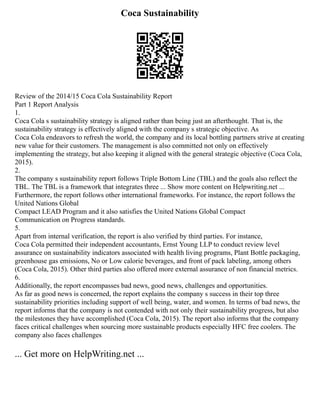 Coca Sustainability
Review of the 2014/15 Coca Cola Sustainability Report
Part 1 Report Analysis
1.
Coca Cola s sustainability strategy is aligned rather than being just an afterthought. That is, the
sustainability strategy is effectively aligned with the company s strategic objective. As
Coca Cola endeavors to refresh the world, the company and its local bottling partners strive at creating
new value for their customers. The management is also committed not only on effectively
implementing the strategy, but also keeping it aligned with the general strategic objective (Coca Cola,
2015).
2.
The company s sustainability report follows Triple Bottom Line (TBL) and the goals also reflect the
TBL. The TBL is a framework that integrates three ... Show more content on Helpwriting.net ...
Furthermore, the report follows other international frameworks. For instance, the report follows the
United Nations Global
Compact LEAD Program and it also satisfies the United Nations Global Compact
Communication on Progress standards.
5.
Apart from internal verification, the report is also verified by third parties. For instance,
Coca Cola permitted their independent accountants, Ernst Young LLP to conduct review level
assurance on sustainability indicators associated with health living programs, Plant Bottle packaging,
greenhouse gas emissions, No or Low calorie beverages, and front of pack labeling, among others
(Coca Cola, 2015). Other third parties also offered more external assurance of non financial metrics.
6.
Additionally, the report encompasses bad news, good news, challenges and opportunities.
As far as good news is concerned, the report explains the company s success in their top three
sustainability priorities including support of well being, water, and women. In terms of bad news, the
report informs that the company is not contended with not only their sustainability progress, but also
the milestones they have accomplished (Coca Cola, 2015). The report also informs that the company
faces critical challenges when sourcing more sustainable products especially HFC free coolers. The
company also faces challenges
... Get more on HelpWriting.net ...
 