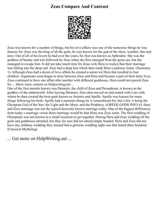 Zeus Compare And Contrast
Zeus was known for a number of things, but his love affairs was one of the numerous things he was
famous for. Zeus was the king of all the gods, he was known for the god of the skies, weather, fate and
laws. Out of all of his lovers he had over the years, his first was known as Aphrodite. She was the
goddess of beauty and was followed by Zeus when she first emerged from the great sea, but she
managed to escape him. It did not take much time for Zeus wife Hera to realize that their marriage
was falling into the deep end. Zeus had a deep lust which then made Hera s jealousy fester. (Summary
1). Although Zeus had a dozen of love affairs he created a union wit Hera that resulted in four
children. Arguments soon began to arise between Zeus and Hera and became a part of their daily lives.
Zeus continued to have one affair after another with different goddesses. Hera could not punish Zeus
for ... Show more content on Helpwriting.net ...
One of the first mortals known was Demeter, the child of Zeus and Persephone, is known as the
goddess of the underworld. After leaving Demeter, Zeus then moved on and mated with Leto with
whom he then created the twin gods known as Artemis and Apollo. Apollo was known for many
things following his birth. Apollo had a numours things he is remembered for, but a few is being the
Olympian God of the Sun, the Light and the Music and the Prophecy. (GREEK GODS.INFO 4). Hera
and Zeus marriage was not the typical heavenly known marriage today. One of the biggest differences
from today s marriage verses there marriage would be that Hera was Zeus sister. The first wedding of
Olympians was not known as a small occasion or get together. During Hera and Zeus wedding all the
gods and goddesses attended, but they for sure did not attend empty handed. Hera and Zeus did not
have any ordinary wedding they instead had a glorious wedding night one that lasted three hundred.
(Classical Mythology
... Get more on HelpWriting.net ...
 