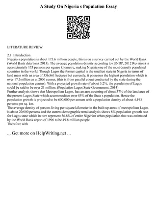 A Study On Nigeria s Population Essay
LITERATURE REVIEW:
2.1. Introduction
Nigeria s population is about 173.6 million people, this is on a survey carried out by the World Bank
(World Bank data bank 2013). The average population density according to (UNDP, 2012 Revision) is
approximately 173 persons per square kilometre, making Nigeria one of the most densely populated
countries in the world. Though Lagos the former capital is the smallest state in Nigeria in terms of
land mass with an area of 356,861 hectares but currently, it possesses the highest population which is
over 17.5million as at 2006 census, (this is from parallel count conducted by the state during the
national population census). With a projected growth rate of about 3.2%, the population of Lagos
could be said to be over 21 million. (Population Lagos State Government, 2014)
Further analysis shows that Metropolitan Lagos, has an area covering of about 37% of the land area of
the present Lagos State which accommodates over 85% of the State s population. Hence the
population growth is projected to be 600,000 per annum with a population density of about 4,193
persons per sq. km.
The average density of persons living per square kilometer in the built up areas of metropolitan Lagos
is about 20,000 persons and the current demographic trend analysis shows 8% population growth rate
for Lagos state which in turn represent 36.8% of entire Nigerian urban population that was estimated
by the World Bank report of 1996 to be 49.8 million people.
Therefore with
... Get more on HelpWriting.net ...
 