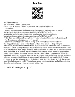 Bohr Lab
Draft Monday Oct 20
The Ways of the Chemist Chemist Bohr
Current event White light emitting diodes lamps save energy Investigation
a. Background
i. Bohr [From Purdue article (includes assumptions, equation, what Bohr showed, limits)
http://chemed.chem.purdue.edu/genchem/topicreview/bp/ch6/bohr.html]
From Purdue article (includes assumptions, equation, what Bohr showed, limits)
http://chemed.chem.purdue.edu/genchem/topicreview/bp/ch6/bohr.htmlf
UTK incl experiment Balmer Rydberg http://www.phys.utk.edu/labs/modphys/balmerseries.pdf
i. The Bohr equation and calculations of wavelength
Bohr postulated that there were different energy levels in the orbits of electrons of atoms.
The energy of an electron in an orbit of the nth ... Show more content on Helpwriting.net ...
In this model, electrons move in fixed orbits at fixed distances from the nucleus. Each of these orbits
represents a certain quantity of energy. The outer orbits have more energy than the inner orbits. Atoms
do not emit radiation, such as light, when the electrons are in the fixed orbit, but an electron can move
to a different orbit. If an electron moves down to an orbit with less energy, energy is released in the
form of radiation a light quantum. If the electron moves from an orbit closer to the nucleus to one
farther from the nucleus, energy is absorbed. The frequencies and wavelengths of the light quanta are
unique for each atom. In addition to creating a model, Bohr s formula and associated calculations
correlated the spectral lines observed for the hydrogen atom with electron energy levels for electrons
in the Bohr hydrogen atom model. This indicated that the emission spectrum resulted from emission
of small amounts of energy when electrons moved between
... Get more on HelpWriting.net ...
 