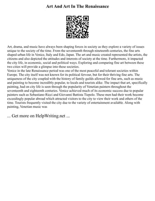 Art And Art In The Renaissance
Art, drama, and music have always been shaping forces in society as they explore a variety of issues
unique to the society of the time. From the seventeenth through nineteenth centuries, the fine arts
shaped urban life in Venice, Italy and Edo, Japan. The art and music created represented the artists, the
citizens and also depicted the attitudes and interests of society at the time. Furthermore, it impacted
the city life, in economic, social and political ways. Exploring and comparing fine art between these
two cities will provide a glimpse into these societies.
Venice in the late Renaissance period was one of the most peaceful and tolerant societies within
Europe. The city itself was not known for its political fervour, but for their thriving fine arts. The
uniqueness of the city coupled with the history of family guilds allowed for fine arts, such as music
and painting to become incredibly popular, to locals and tourists alike. The impact that art, specifically
painting, had on city life is seen through the popularity of Venetian painters throughout the
seventeenth and eighteenth centuries. Venice achieved much of its economic success due to popular
painters such as Sebastiano Ricci and Giovanni Battista Tiepolo. These men had their work become
exceedingly popular abroad which attracted visitors to the city to view their work and others of the
time. Tourists frequently visited the city due to the variety of entertainment available. Along with
painting, Venetian music was
... Get more on HelpWriting.net ...
 