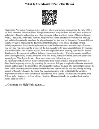 What Is The Mood Of Poe s The Raven
Edgar Allan Poe was an American writer and poet who wrote literary works during the early 1800 s.
He lived a troubled life and suffered through the deaths of many of those he loved, such as his wife
and mother; this pain and emotion was often portrayed in Poe s writing. In one of his most famous
poems, The Raven , Poe writes, from the perspective of a man, about his encounters with a talking
bird and the discussion he has about the whereabouts of his lost love. In this poem, Poe uses different
literary devices to emphasize the desperation that the narrator feels. These advanced writing
techniques portray a deeper meaning into the story and lead the reader to interpret a specific mood.
One way that Poe expresses the urgency of the this character is by using internal rhyme. By rhyming
two words within a line it further accents them and emphasizes their meaning. Specifically, he uses
this rhyme to develop mood and how it changes throughout the story. When the narrator says Once
upon a midnight dreary, while I pondered, weak and weary, in the first stanza, the words dreary and
weary rhyme. This rhyme draws ... Show more content on Helpwriting.net ...
By repeating words or phrases it draws attention to these words and adds a level of importance to
them. In the beginning stanzas, by repeating the narrator s dialogue it emphasizes his need to console
himself and his fear of the possibilities of what could be outside his door. The narrator tells himself Tis
some visitor entreating entrance at my chamber door and repeats it in the next line, hereby assuring
himself of his safety. Later in the poem, Poe repeats phrases in order to highlight the narrator s
desperate need to have more information about his lost love, Lenore. The narrator yells at the raven
Tell me truly, I implore /... tell me tell me, I implore. This repetition by the speaker illustrates his
frantic need for news of
... Get more on HelpWriting.net ...
 