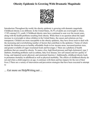 Obesity Epidemic Is Growing With Dramatic Magnitude
Introduction Throughout the world, the obesity epidemic is growing with dramatic magnitude.
Childhood obesity is no different. In the United States, 36.5% of adults are overweight or obese,
17.0% among U.S. youth.1 Childhood obesity rates have continued to soar over the recent years,
along with the health problems resulting from obesity. While there is no question about the rapid
increase in overweight or obese children in the United States, the causes and solutions are less
transparent. Children are more susceptible to the obesity epidemic, they have fewer tools to deal with
the increasing and overwhelming number of factors that contribute to the epidemic.3 Some of which
include the limited access to healthy affordable foods in low income areas, increased portion sizes,
and greater available of sugar sweetened foods and beverages.1 There are a plethora of health
problems that are caused by obesity. To name a few, high blood pressure and high cholesterol, type 2
diabetes, breathing problems such as asthma, fatty liver disease, low self esteem and low quality of
living, and impaired social, physical, and emotional function.1 Additionally, childhood obesity leads
to premature mortality in adulthood as well as physical morbidity. The effects of childhood obesity do
not end when a child outgrows an age, it continues with them and has impacts for the rest of their
lives.2 There are a variety of intervention and prevention strategies that have been executed to attempt
to
... Get more on HelpWriting.net ...
 