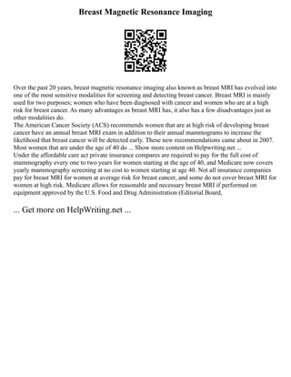 Breast Magnetic Resonance Imaging
Over the past 20 years, breast magnetic resonance imaging also known as breast MRI has evolved into
one of the most sensitive modalities for screening and detecting breast cancer. Breast MRI is mainly
used for two purposes; women who have been diagnosed with cancer and women who are at a high
risk for breast cancer. As many advantages as breast MRI has, it also has a few disadvantages just as
other modalities do.
The American Cancer Society (ACS) recommends women that are at high risk of developing breast
cancer have an annual breast MRI exam in addition to their annual mammograms to increase the
likelihood that breast cancer will be detected early. These new recommendations came about in 2007.
Most women that are under the age of 40 do ... Show more content on Helpwriting.net ...
Under the affordable care act private insurance compares are required to pay for the full cost of
mammography every one to two years for women starting at the age of 40, and Medicare now covers
yearly mammography screening at no cost to women starting at age 40. Not all insurance companies
pay for breast MRI for women at average risk for breast cancer, and some do not cover breast MRI for
women at high risk. Medicare allows for reasonable and necessary breast MRI if performed on
equipment approved by the U.S. Food and Drug Administration (Editorial Board,
... Get more on HelpWriting.net ...
 
