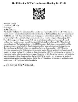 The Utilization Of The Low Income Housing Tax Credit
Preston J. Eberlyn
November 22nd, 2016
Grad Paper
Dr. Myron Levine
Privatize for the Better The utilization of the Low Income Housing Tax Credit or LIHTC has had an
overall positive effect on housing for low income families in the United States. Four key outcomes of
the LIHTC are: First, there is less likelihood of segregation within the tax credit housing than in the
government provided section 8 and government subsidized voucher programs (Schwartz, p. 115).
Second, the purpose of the program, which was to subsidize mixed income housing to low and
working class families, is provisionally being met (Khadduri, Buron, Lam, p. 10). Third, through
decentralization of the implementation of the LIHTC program the federal government allowed the
state governments more latitude in the dissemination of the tax credits to appropriate developers
(Furman Center, p. 2). Finally, there is a correlation between the areas where LIHTC housing
properties are developed in the impact on the sounding region. This correlation is both positive and
negative in nature, but heavily is judged on the region that the LIHTC is built in and as to whether it is
in an urban center, suburb, or in the metro areas (Deng, pp. 46 48). These four outcomes will guide the
body of this paper about the overarching theme of LIHTC as a policy tool as opposed to section 8
housing or government provided housing. To the first key component or outcome is segregation, as it
relates to the LIHTC program, about half (46%)
... Get more on HelpWriting.net ...
 