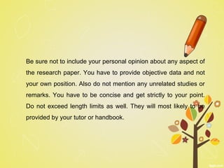 Be sure not to include your personal opinion about any aspect of
the research paper. You have to provide objective data and not
your own position. Also do not mention any unrelated studies or
remarks. You have to be concise and get strictly to your point.
Do not exceed length limits as well. They will most likely to be
provided by your tutor or handbook.
 