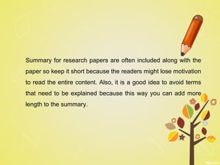 Summary for research papers are often included along with the
paper so keep it short because the readers might lose motivation
to read the entire content. Also, it is a good idea to avoid terms
that need to be explained because this way you can add more
length to the summary.
 