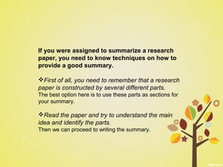 If you were assigned to summarize a research
paper, you need to know techniques on how to
provide a good summary.
First of all, you need to remember that a research
paper is constructed by several different parts.
The best option here is to use these parts as sections for
your summary.
Read the paper and try to understand the main
idea and identify the parts.
Then we can proceed to writing the summary.
 