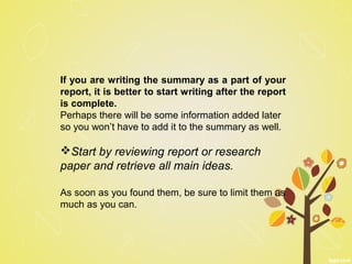 If you are writing the summary as a part of your
report, it is better to start writing after the report
is complete.
Perhaps there will be some information added later
so you won’t have to add it to the summary as well.
Start by reviewing report or research
paper and retrieve all main ideas.
As soon as you found them, be sure to limit them as
much as you can.
 