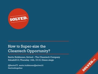 How to Super-size the
Cleantech Opportunity?
Santtu Hulkkonen, Solved – The Cleantech Company
#slush2013, Thursday 14th, 15:10, Green stage
@SanttuCT, santtu.hulkkonen@solved.fi
#solvedtogether

 