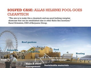 SOLVED CASE: ALLAS HELSINKI POOL GOES
CLEANTECH
“The aim is to make this a cleantech and sea pool bathing complex
showcase that can be established also in other Baltic Sea locations.”
Raoul Grünstein, CEO of Korjaamo Group.

Roof gardens

Irrigation

Lighting

Traffic

Food
Heating
Smart energy

Water & waste
management

Sustainable materials

 