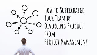 How to Supercharge
Your Team by
Divorcing Product
from
Project Management
 