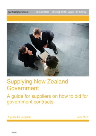 Supplying New Zealand 
Government 
A guide for suppliers on how to bid for 
government contracts 
A guide for suppliers July 2010 
1043030 
Procurement – driving better value for money 
 