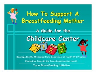 How To Support A
    Breastfeeding Mother
                  A Guide for the
         Childcare Center

Developed by the Mississippi State Department of Health WIC Program

        Revised for Texas by the Texas Department of Health

                Texas Breastfeeding Initiative                        1
 