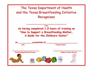 The Tex as Department of Health
   and the Tex as Breastfeed ing Initiative
                 Recognizes
                    ___________________________ ___
                                      Name
                                      Name

      As havi ng complet ed 1.5 hours of training on
       “How to Support a Br eastfeedi ng Mother,
           A Guide for the Chil dcar e Center”

  on __________ presented at __ __________________ _ __
            Date
            Date                              Traiiniing Faciilliity
                                              Tra n ng Fac ty



_______________ _____                        ___ ________ __________
  Bre astfeediing Educator/Traiiner
  Bre astfeed ng Educator/Tra ner                        Chiilldcare Center Diirector
                                                         Ch d care Center D rector
 