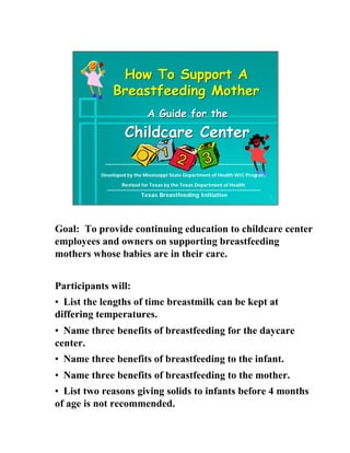 How To Support A
              Breastfeeding Mother
                            A Guide for the
                   Childcare Center

          Developed by the Mississippi State Department of Health WIC Program

                  Revised for Texas by the Texas Department of Health

                          Texas Breastfeeding Initiative                        1




Goal: To provide continuing education to childcare center
employees and owners on supporting breastfeeding
mothers whose babies are in their care.


Participants will:
• List the lengths of time breastmilk can be kept at
differing temperatures.
• Name three benefits of breastfeeding for the daycare
center.
• Name three benefits of breastfeeding to the infant.
• Name three benefits of breastfeeding to the mother.
• List two reasons giving solids to infants before 4 months
of age is not recommended.
 