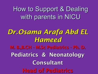 How to Support & DealingHow to Support & Dealing
with parents in NICUwith parents in NICU
Dr.Osama Arafa Abd ELDr.Osama Arafa Abd EL
HameedHameed
M. B.,B.CH - M.Sc Pediatrics - Ph. D.M. B.,B.CH - M.Sc Pediatrics - Ph. D.
Pediatrics & NeonatologyPediatrics & Neonatology
ConsultantConsultant
Head of PediatricsHead of Pediatrics
 