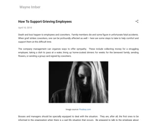 Wayne Imber
How To Support Grieving Employees
April 10, 2018
Death and loss happen to employees and coworkers.  Family members die and some gure in unfortunate fatal accidents.
When grief strikes coworkers, one can be profoundly affected as well – here are some steps to take to help comfort and
support them at this di cult time.
The company management can organize ways to offer sympathy.  These include collecting money for a struggling
employee, taking a dish to pass at a wake, lining up home-cooked dinners for weeks for the bereaved family, sending
owers, or sending a group card signed by coworkers.
Image source: Pixabay.com
Bosses and managers should be specially equipped to deal with the situation.  They are, after all, the rst ones to be
informed in the organization when there is a sad life situation that occurs.  Be prepared to talk to the employee about
 