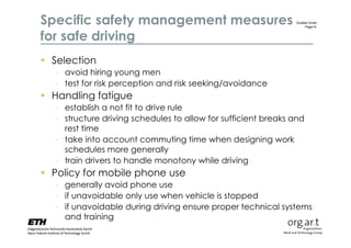 Specific safety management measures                            Gudela Grote
                                                                   Page14


for safe driving
 Selection
  - avoid hiring young men
  - test for risk perception and risk seeking/avoidance
 Handling fatigue
  - establish a not fit to drive rule
  - structure driving schedules to allow for sufficient breaks and
    rest time
  - take into account commuting time when designing work
    schedules more generally
  - train drivers to handle monotony while driving
 Policy for mobile phone use
  - generally avoid phone use
  - if unavoidable only use when vehicle is stopped
  - if unavoidable during driving ensure proper technical systems
    and training
 