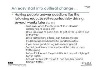 An easy start into cultural change ...
                                                                Gudela Grote
                                                                    Page17




 Having people answer questions like the
  following reduces self-reported risky driving
  several weeks later (Falk, 2010)
        - Take over when the car in front slows down in
          adherence to speed limit
        - Drive too close to car in front to get driver to move out
          of the way
        - Drive fast to show others I can handle the car
        - It is OK to speed when traffic conditions allow
        - If you have good driving skills speeding is OK
        - Sometimes it is necessary to bend the rules to keep
          traffic going
        - I often think about the possibility that I myself might get
          hurt in traffic.
        - I could not live with myself if I hurt another human
          being in traffic.
 