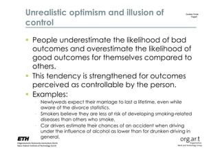 Unrealistic optimism and illusion of                                Gudela Grote
                                                                        Page5


control

 People underestimate the likelihood of bad
  outcomes and overestimate the likelihood of
  good outcomes for themselves compared to
  others.
 This tendency is strengthened for outcomes
  perceived as controllable by the person.
 Examples:
  - Newlyweds expect their marriage to last a lifetime, even while
    aware of the divorce statistics.
  - Smokers believe they are less at risk of developing smoking-related
    diseases than others who smoke.
  - Car drivers estimate their chances of an accident when driving
    under the influence of alcohol as lower than for drunken driving in
    general.
 