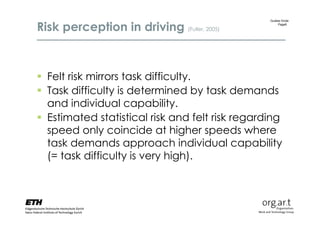 Risk perception in driving (Fuller, 2005)
                                                 Gudela Grote
                                                     Page6




 Felt risk mirrors task difficulty.
 Task difficulty is determined by task demands
  and individual capability.
 Estimated statistical risk and felt risk regarding
  speed only coincide at higher speeds where
  task demands approach individual capability
  (= task difficulty is very high).
 