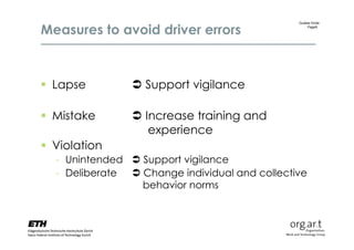 Measures to avoid driver errors
                                               Gudela Grote
                                                   Page9




 Lapse          Support vigilance

 Mistake        Increase training and
                   experience
 Violation
  - Unintended  Support vigilance
  - Deliberate  Change individual and collective
                 behavior norms
 