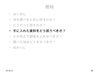 概略
• はじめに
• 何を調べるために探すのか？
• どうやって探すのか？
• 手に入れた資料をどう扱うべきか？
• どの時点で調査を止めるべきか？
• 調べた後はどうするべきか？
• おわりに
05/16/16 19
 