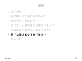 概略
• はじめに
• 何を調べるために探すのか？
• どうやって探すのか？
• 手に入れた資料をどう扱うべきか？
• どの時点で調査を止めるべきか？
• 調べた後はどうするべきか？
• おわりに
05/16/16 26
 