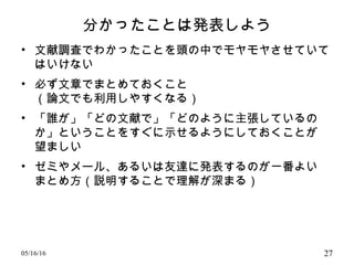 分かったことは発表しよう
• 文献調査でわかったことを頭の中でモヤモヤさせていて
はいけない
• 必ず文章でまとめておくこと
（論文でも利用しやすくなる）
• 「誰が」「どの文献で」「どのように主張しているの
か」ということをすぐに示せるようにしておくことが
望ましい
• ゼミやメール、あるいは友達に発表するのが一番よい
まとめ方（説明することで理解が深まる）
05/16/16 27
 