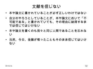 文献を信じない
• 本や論文に書かれていることが必ず正しいわけではない
• 自分のやろうとしていることが、本や論文において「不
可能である」と書かれていても、その理由に納得するま
では信じてはいけない
• 本や論文を書くのも我々と同じ人間であることを忘れな
い
• 当然、今日、後藤が喋ったこともそのまま信じてはいけ
ない
05/16/16 32
 