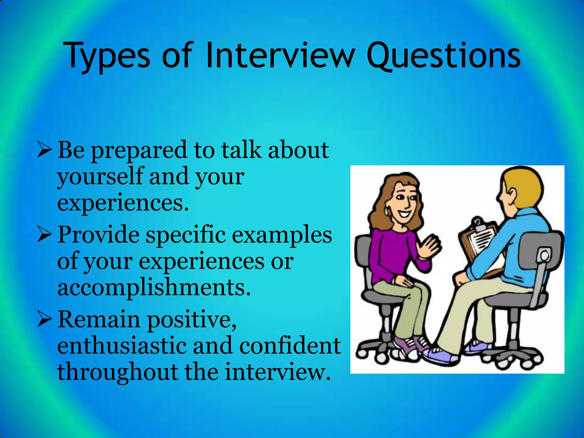 Types of Interview Questions

 Be prepared to talk about
  yourself and your
  experiences.
 Provide specific examples
  of your experiences or
  accomplishments.
 Remain positive,
  enthusiastic and confident
  throughout the interview.
 
