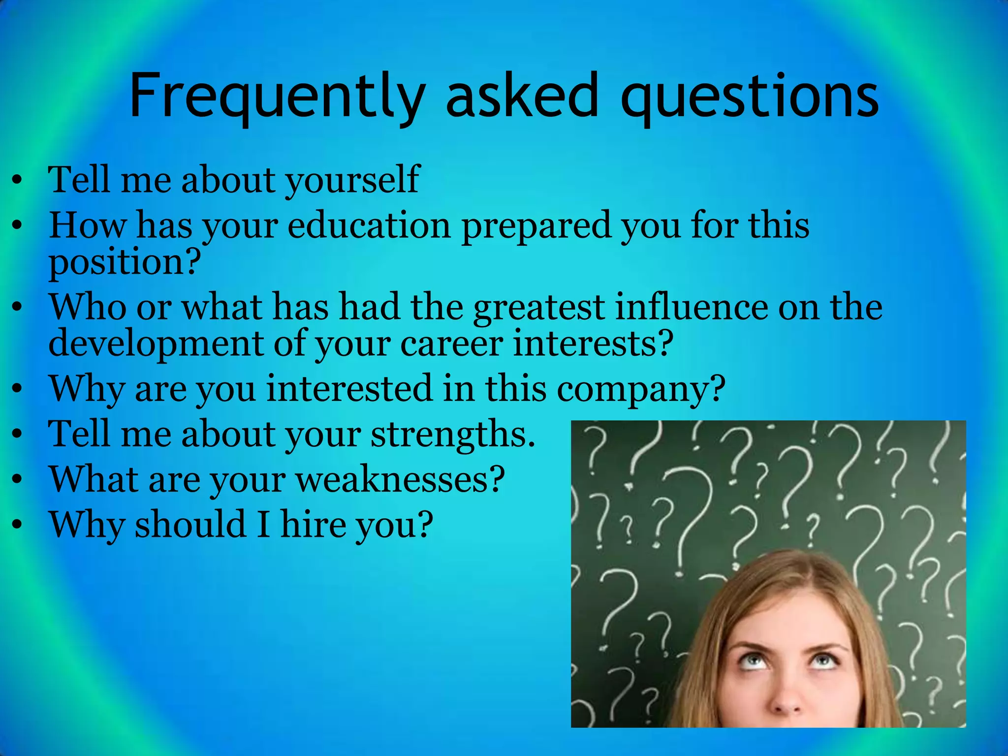 Frequently asked questions
• Tell me about yourself
• How has your education prepared you for this
  position?
• Who or what has had the greatest influence on the
  development of your career interests?
• Why are you interested in this company?
• Tell me about your strengths.
• What are your weaknesses?
• Why should I hire you?
 