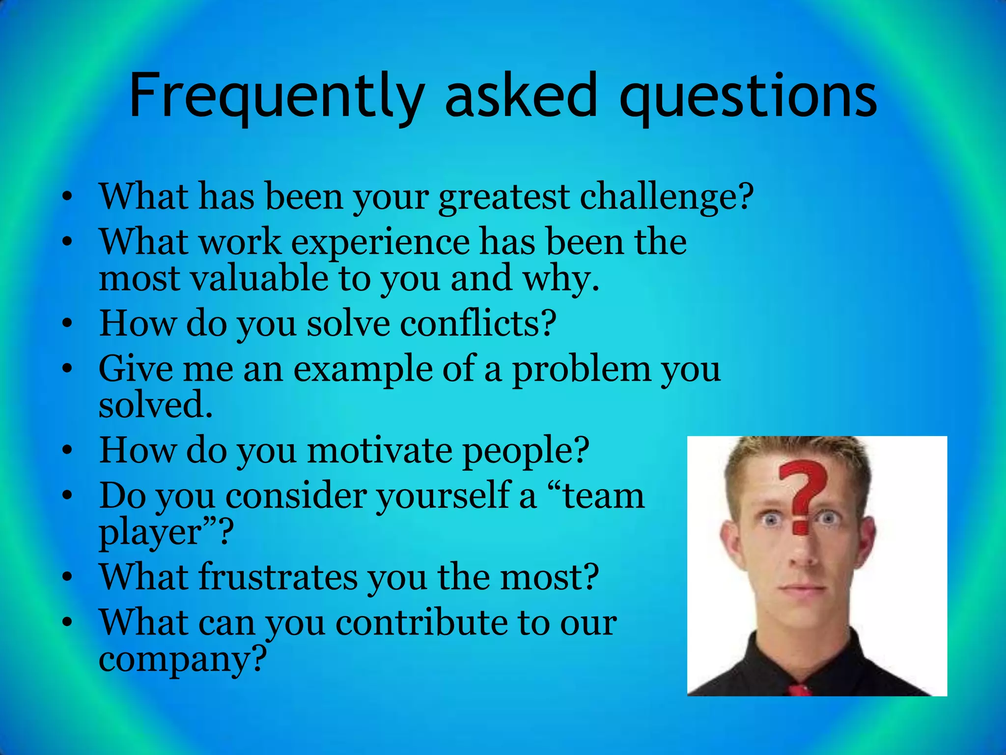 Frequently asked questions
• What has been your greatest challenge?
• What work experience has been the
  most valuable to you and why.
• How do you solve conflicts?
• Give me an example of a problem you
  solved.
• How do you motivate people?
• Do you consider yourself a “team
  player”?
• What frustrates you the most?
• What can you contribute to our
  company?
 