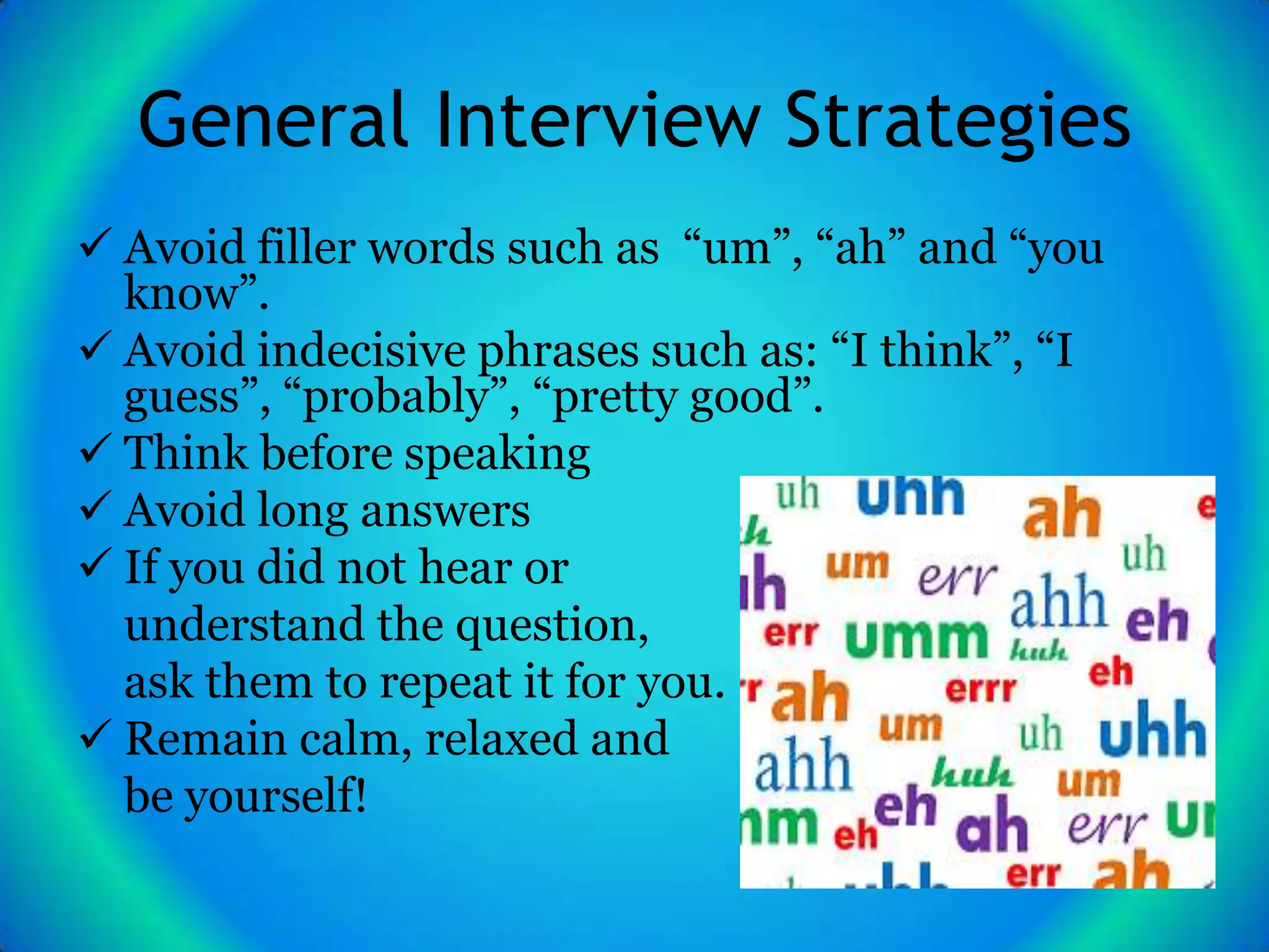 General Interview Strategies
 Avoid filler words such as “um”, “ah” and “you
  know”.
 Avoid indecisive phrases such as: “I think”, “I
  guess”, “probably”, “pretty good”.
 Think before speaking
 Avoid long answers
 If you did not hear or
  understand the question,
  ask them to repeat it for you.
 Remain calm, relaxed and
  be yourself!
 