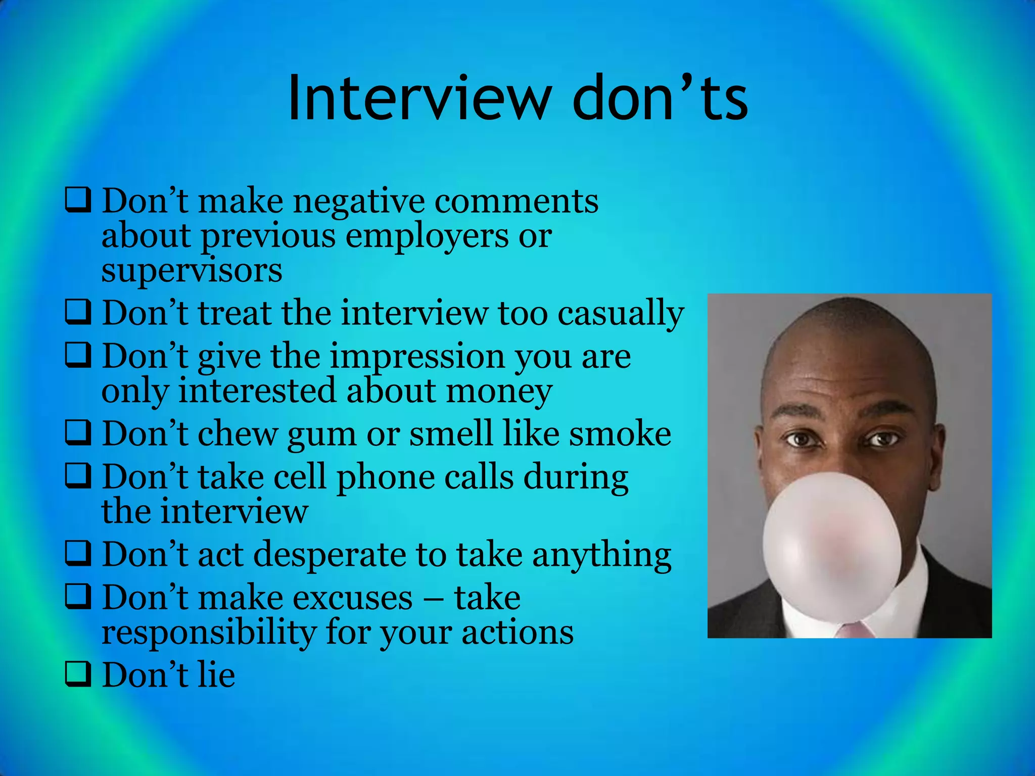 Interview don’ts
 Don’t make negative comments
  about previous employers or
  supervisors
 Don’t treat the interview too casually
 Don’t give the impression you are
  only interested about money
 Don’t chew gum or smell like smoke
 Don’t take cell phone calls during
  the interview
 Don’t act desperate to take anything
 Don’t make excuses – take
  responsibility for your actions
 Don’t lie
 