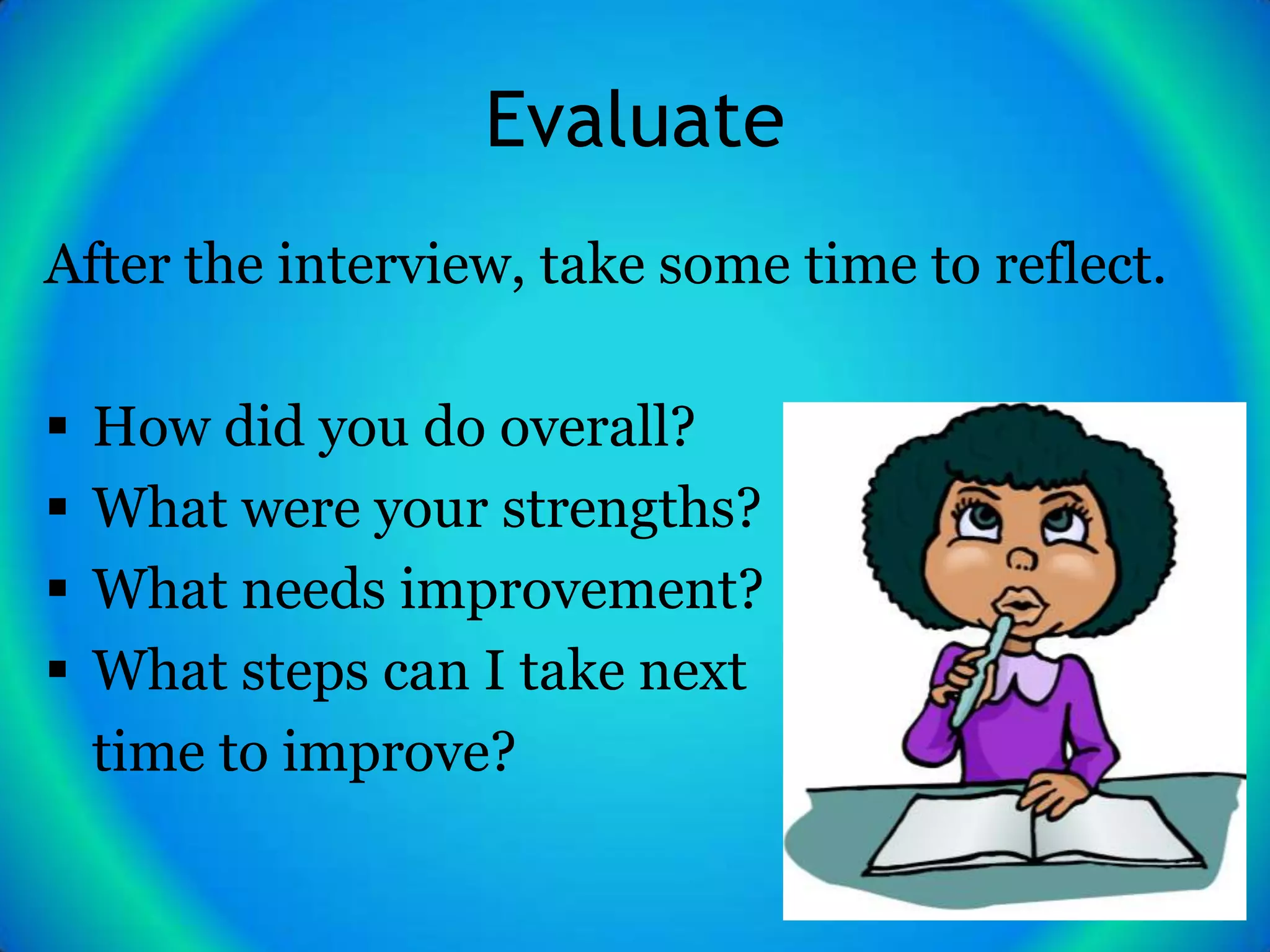 Evaluate
After the interview, take some time to reflect.

   How did you do overall?
   What were your strengths?
   What needs improvement?
   What steps can I take next
    time to improve?
 