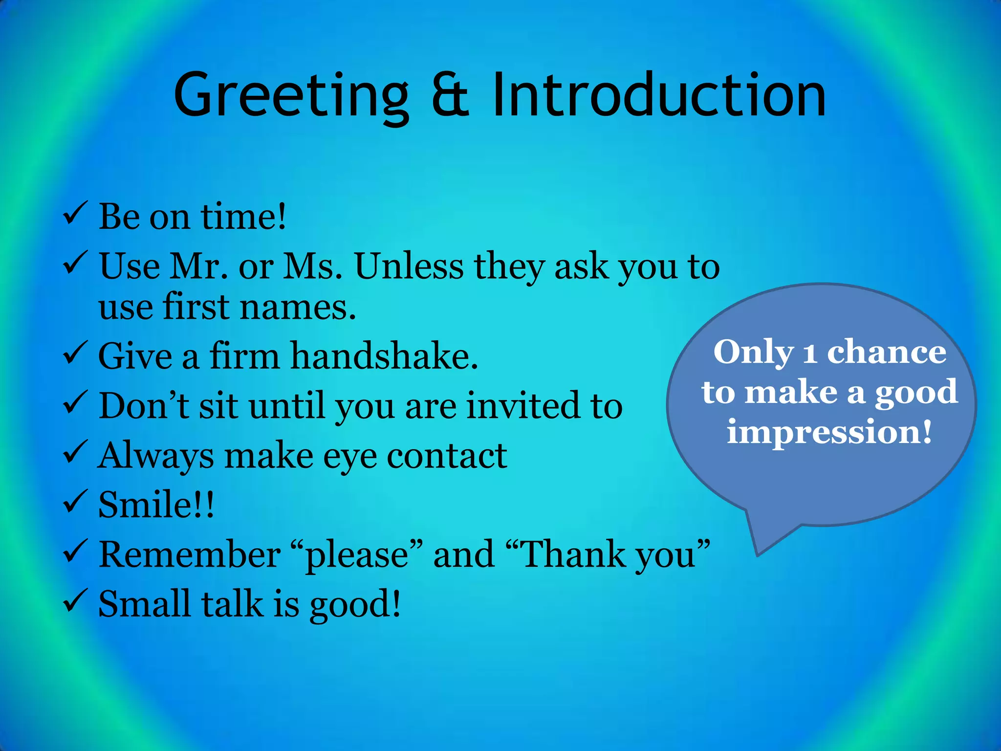 Greeting & Introduction
 Be on time!
 Use Mr. or Ms. Unless they ask you to
  use first names.
 Give a firm handshake.               Only 1 chance
 Don’t sit until you are invited to  to make a good
                                        impression!
 Always make eye contact
 Smile!!
 Remember “please” and “Thank you”
 Small talk is good!
 