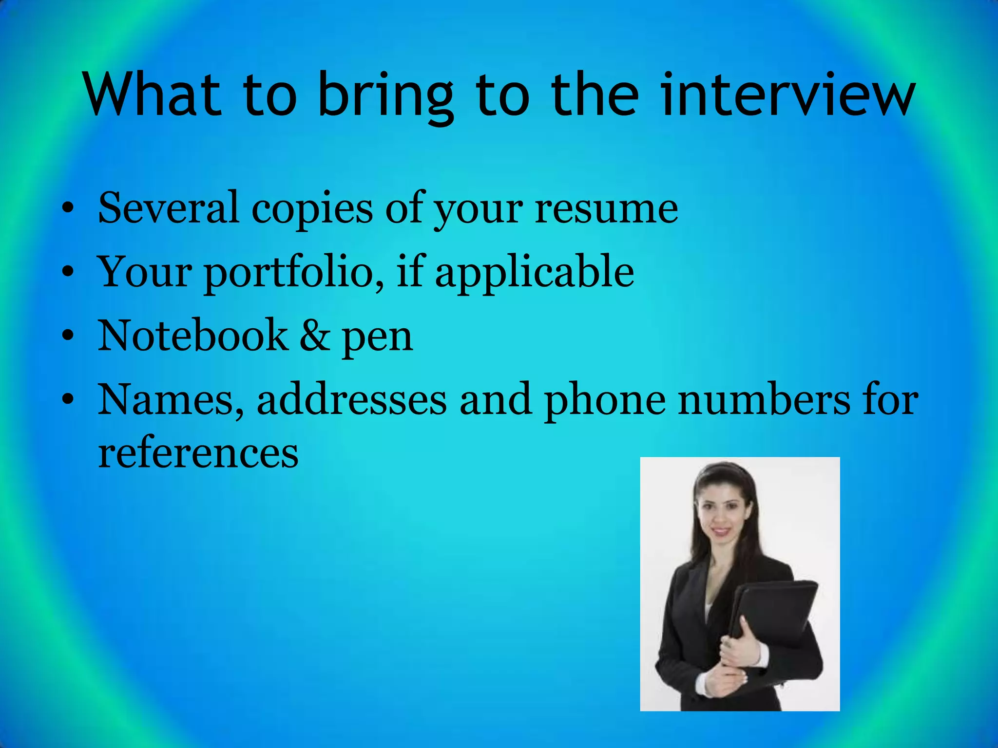 What to bring to the interview
•   Several copies of your resume
•   Your portfolio, if applicable
•   Notebook & pen
•   Names, addresses and phone numbers for
    references
 