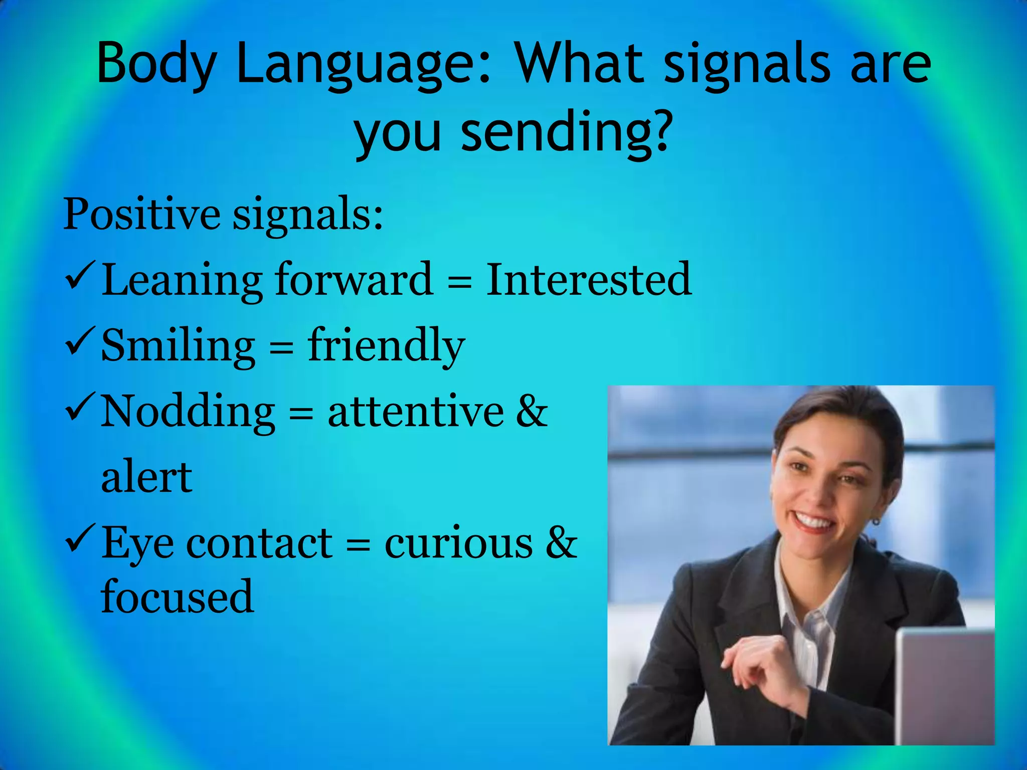 Body Language: What signals are
          you sending?
Positive signals:
Leaning forward = Interested
Smiling = friendly
Nodding = attentive &
 alert
Eye contact = curious &
 focused
 