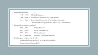 • Riwayat Pendidikan :
1992 – 1995 - SMAN 21 Jakarta
1996 – 2000 - Universitas Indonesia, S1 Keperawatan
2004 – 2006 - Queensland University of Technology, Australia
Master of Nursing (Paediatric, Child and Youth Health)
• Riwayat Pekerjaan/ organisasi :
2000 – 2001 Stikes Binawan
2001 – 2003 RSAB Harapan Kita
2006 – 2012 RS Asri Jakarta
2012 - Sekarang Poltekes Kemenkes Jakarta I
• Penghargaan yang pernah di raih :
Juara III Training of Trainer (TOT) Nursing disaster
Dosen terfavorit tahun 2019
 