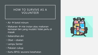 HOW TO SURVIVE AS A
VOLUNTEER
• Air  botol minum
• Makanan  mie instan atau makanan
kemasan lain yang mudah/ tidak perlu di
masak
• Kebersihan diri
• Obat – obatan
• Lampu Senter
• Pakaian cukup
• Kartu BPJS/ asuransi kesehatan
 