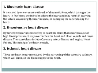 1. Rheumatic heart disease
It is caused by one or more outbreak of rheumatic fever, which damages the
heart. In few cases, the infection affects the heart and may result in scarring
the valves, weakening the heart muscle, or damaging the sac enclosing the
heart.

2. Hypertensive heart disease
Hypertensive heart disease refers to heart problems that occur because of
high blood pressure. It may overburden the heart and blood vessels and cause
disease. These problems include Coronary artery disease and angina, Heart
Failure, Thickening of the heart muscle.

3. Ischemic heart disease
These are heart syndrome caused by the narrowing of the coronary pathway,
which will diminish the blood supply to the heart.

 