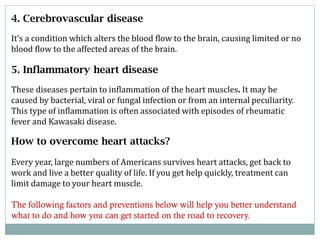 4. Cerebrovascular disease
It’s a condition which alters the blood flow to the brain, causing limited or no
blood flow to the affected areas of the brain.

5. Inflammatory heart disease
These diseases pertain to inflammation of the heart muscles. It may be
caused by bacterial, viral or fungal infection or from an internal peculiarity.
This type of inflammation is often associated with episodes of rheumatic
fever and Kawasaki disease.

How to overcome heart attacks?
Every year, large numbers of Americans survives heart attacks, get back to
work and live a better quality of life. If you get help quickly, treatment can
limit damage to your heart muscle.
The following factors and preventions below will help you better understand
what to do and how you can get started on the road to recovery.

 
