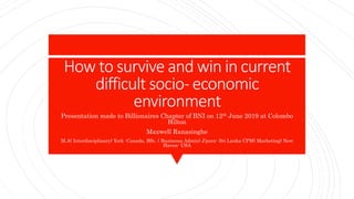 How to survive and win in current
difficult socio- economic
environment
Presentation made to Billionaires Chapter of BNI on 12th June 2019 at Colombo
Hilton
Maxwell Ranasinghe
M.A( Interdisciplinary) York -Canada, BSc. ( Businesss Admin) J’pura- Sri Lanka CPM( Marketing) New
Haven- USA
 