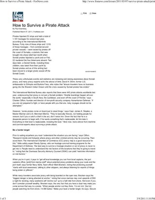 How to Survive a Pirate Attack - FoxNews.com                                                    http://www.foxnews.com/leisure/2011/03/07/survive-pirate-attack/print



                                                                                                 Print      Close




           By Paul Eisenberg
           Published March 07, 2011 | FoxNews.com

           Pirates hijacked 53 ships and held a total of
           1,181 hostages for ransom last year,
           according to the International Maritime
           Bureau. Forty nine of those ships and 1,016
           of those hostages – from commercial and
           private vessels -- were seized by pirates off
           the coast of Somalia, a statistic that was
           brought into sharp relief last month when
           Somali pirates hijacked a yacht and on Feb.
           22 murdered the four Americans aboard. Two
           days later, a Danish family, including three
           children, was taken from their yacht by
           Somali pirates and as of this writing had
           been moved to a larger pirate vessel off the                                             ADVERTISEMENT
           Somali Coast.

           These very unfortunate events and statistics are renewing and raising awareness about Somali
           piracy, and many piracy experts echo the advice of Amb. David H. Shinn, former U.S.
           ambassador to Ethiopia and Burkina Faso, who notes that “leisure travelers have no business
           going into the Western Indian Ocean until the crisis caused by Somali pirates has ended.”

           The International Maritime Bureau also reports that there were 445 pirate attacks worldwide last
           year, underscoring that piracy is not just a Somali problem. “Hostile boardings happen all over
           the world,” especially in South Asia, the Caribbean, and even off the coast of Florida,” says
           Charles Clifton, founder and director of non-profit security company Humanitarian Defense. “If
           you are not prepared to fight, or have people with you that are, risky voyages should not be
           attempted.”

           However, “some pirates come on board just to steal things,” says Capt. James K. Staples, a
           Master Mariner and U.S. Merchant Marine. “They’re basically thieves, not holding people for
           ransom, but if you a catch a thief in the act, don’t resist him. Given the fact that he is a
           desperate person to begin with, if he wants something that’s replaceable, let him take it.
           Everything on that boat is replaceable, including the boat.” Here now, more advice from maritime
           and survival experts about surviving a pirate attack.

           Be a harder target

           Prior to sailing anywhere you must “understand the situation you are facing,” says Clifton.
           “Research trends and hotspots where piracy and other criminal activity may be occurring. Then
           avoid them. The International Chamber of Commerce (ICC) piracy map is a good resource for
           this.” Adds safety expert Randy Spivey, who ran hostage survival training programs for the
           Department of Defense, “the best way to survive a hostage situation or act of piracy is never to
           get into it. People need to understand the risk factors of the locations that they’re going to travel
           to,” noting that the Overseas Security Advisory Counsel (OSAC) can yield “real-time information
           on risk factors.”

           When you’re in port, it pays to “get all local knowledge you can from local captains, the port
           captains office, [and] from marina staff” about potential piracy problems along your route and the
           port itself, says former Navy SEAL Team officer Matt Bracken, noting that protecting yourself
           “starts with local awareness, talking to other skippers, and always listening for reports of things
           being stolen or pilfered.”

           While many travelers associate piracy with being boarded on the open sea, Bracken says the
           “biggest danger is being attacked at anchor,” noting that since marinas may cost upwards of $50
           a night for docking, many seafarers will “anchor out” up to a half mile from shore. And even if you
           don’t consider yourself wealthy, Bracken says, the very fact that you have a boat may make you
           come across that way to a pirate. “When people anchor out they think, ‘I’m not rich,’ [but to]
           people watching me from shore, I’m Bill Gates.” Make your boat a harder target, he says. Secure




1 of 3                                                                                                                                             3/9/2011 5:10 PM
 