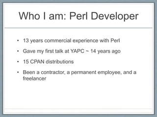 Who I am: Perl Developer
• 13 years commercial experience with Perl
• Gave my first talk at YAPC ~ 14 years ago
• 15 CPAN ...